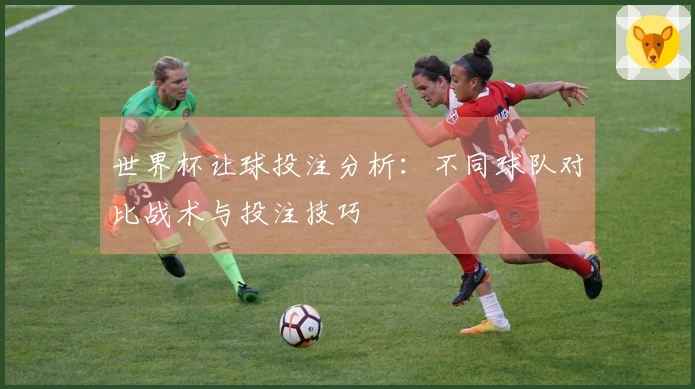 世界杯让球投注分析：不同球队对比战术与投注技巧